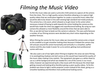 Filming the Music Video
To film the music video we used a Lumix dmc-fz50 camera to capture all the actions
from the shots. This is a high quality camera therefore allowing us to capture high
quality videos that we could piece together to create a successful music video that
would be able to be shown in line with existing high standard real media products.
The camera has a 12x zoom, which allowed us to get closer to the action when
necessary instead of having to walk towards the action holding the camera as this
would have made the shots too jagged and unprofessional looking. By using our own
camera this allowed us more flexibility around the times that we were able to
film, as we did not have to book out the camera in advance. This was useful because
a number of our filming sessions were decided very short notice depending on the
weather forecast.
When filming the scenes for the music video we mounted the camera onto a tripod
as this enabled us to get smoother looking shots because it helped the camera stay
still and pan around the action horizontally and vertically in a smoother, swifter
motion and this also made it easier for us to control, getting more professional
scenes with ease.
We also used a set of two lights when filming to brighten the areas we were filming
in to avoid getting shadows and dull scenes as this would have lowered the quality of
the music video making it less realistic. The equipment also gave us a white sheet to
use as a white background which we needed for a lot of the scenes in our music
video, however we experienced quite a few issues with this because the sheet kept
getting creased and looking dirty therefore giving us poor quality videos. To fix this
problem we chose to light a white projector screen instead of the sheet, giving us a
smoother backdrop and therefore more professional looking scenes.
 