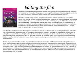Editing the film
Serif Movie Plus x5 was the best programme available to us to edit all our shots together in order to produce
the final cut of our music video. This programme has many different features that we could put to use to give
our video a professional feel and look able to compete with existing real life media products.
Movie Plus works by using a timeline, giving the ability to insert different videos that we have shot and
piecing them together to create an appropriate sequence of shots. The use of different features such as being
able to split the videos we have inserted into the timeline and deleting the parts of the videos inserted that
we do not want was a useful feature as when we were filming the video we filmed for a longer amount of
time than we needed to for each shot to get the best possible scenes and pick the best part from each video
to put into the sequence. We were also able to speed up the clips or slow them down making it easier to
make the action fit with the pace of the song.
Serif Movie Plus also has the feature of adding effects to each of the clips. We put this feature to use by adding brightness to each of the
clips in the music video sequence to make the music video look more bright and plastic which was the look we aimed to create. And by
setting the scenes to all of the same brightness it made the music video look more consistent as it made the scenes flow together more
smoothly because they all looked similar with the same level of lighting. We also added effects such as motion blur to the scene where
the Barbie falls from the roof because this was an effective way to create the impression that Barbie and the model were 1 person and
merged together.
None of my group members had used this programme before creating this music video and therefore we had to be taught how to use it
by our teacher, however, I was the person that did most of the editing for the music video and luckily I picked up how to use the features
of the video quite quickly, making the process of editing a lot easier. We did not have access to this programme from our home computers
so therefore I spent a large amount of my time in school editing the video and applying the appropriate effects to the clips. There was an
issue that occurred with the amount of space available on my school user, as we had a lot of footage to ensure we has a wide variety of
shots to choose from when making the video and we had to keep asking the school technicians for extra space on our users in order to
store and back up all of the footage.
 