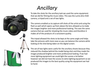 Ancillary
To take the shots for the ancillary task we used the same equipment
that we did for filming the music video. This was the Lumix dmc-fz50
camera, a tripod and a set of two lights.
The camera enabled us to capture still shots of the artist and using the
flash as well which opens up from above the lens allowed us to make
the images brighter and more professional looking. This was the same
camera that we used for shooting the music video and therefore it
makes all of the products of a consistent quality.
The tripod allowed the shots to be kept at the same angle and helps
take the pictures with more ease as you can balance the camera while
looking at the shot being taken on the digital screen.
The set of two lights were useful for the ancillary shoots because they
reduced the shadow behind the model being shot and they made the
images produced brighter and more professional looking. If we had
more lighting equipment we could light the scenes a lot better
however we did not have the access to extra lighting equipment so we
produced the images to the best quality using the equipment we had
to hand.
 