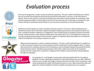 Evaluation process
Prezi was the programme I used to create my evaluation question 1. This was a useful method because it allows
the user to easily click through the prezi bit by bit and read the information in sections, as the information is
split up. There are also pictures in my prezi to provide visual information to back up what I am evaluating. I have
used this programme before in other subjects and also for the evaluations for my AS media coursework so I was
familiar with how it worked and what features to use to present my evaluation in the best way possible.
Slideshare was the programme used to complete evaluation question 4. This was a useful method because it
allowed be to break up the information segment by segment explaining the process of the project bit by bit and
how I created the products. Slideshare is a programme I have used previously on my blog to present infromation
and also used previously in other subjects and therefore I was aware how to use it. The programme requires me
to make a powerpoint presentation to start and then upload it to slideshare which then allows me to embed the
code of the slideshare into my blog so everyone can see it.
iMovie was the programme I used to complete evaluation 2. This was a useful method because it enabled me
to add a voiceover to explain how my main product and the ancillary texts combine together, which is a good
way to present this evaluation because if all the evaluations consist of people reading, they will get fed up and
bored and loose interest. Therefore by just having to listen while I explain the answer to the evaluation
question to them, it gives them a break from reading and more likely to understand what is being explained
through the evaluation.
For evaluation 3, I used Glogster to present the information gathered from my audience
feedback. This was a good way to present this information because you can add in different
features such as arrows and images to break up the text and make it more interesting. I used
social networking sites twitter and facebook to post our music video and ancillary texts and
gather the audience feedback to find the strengths and weaknesses to our products.
 