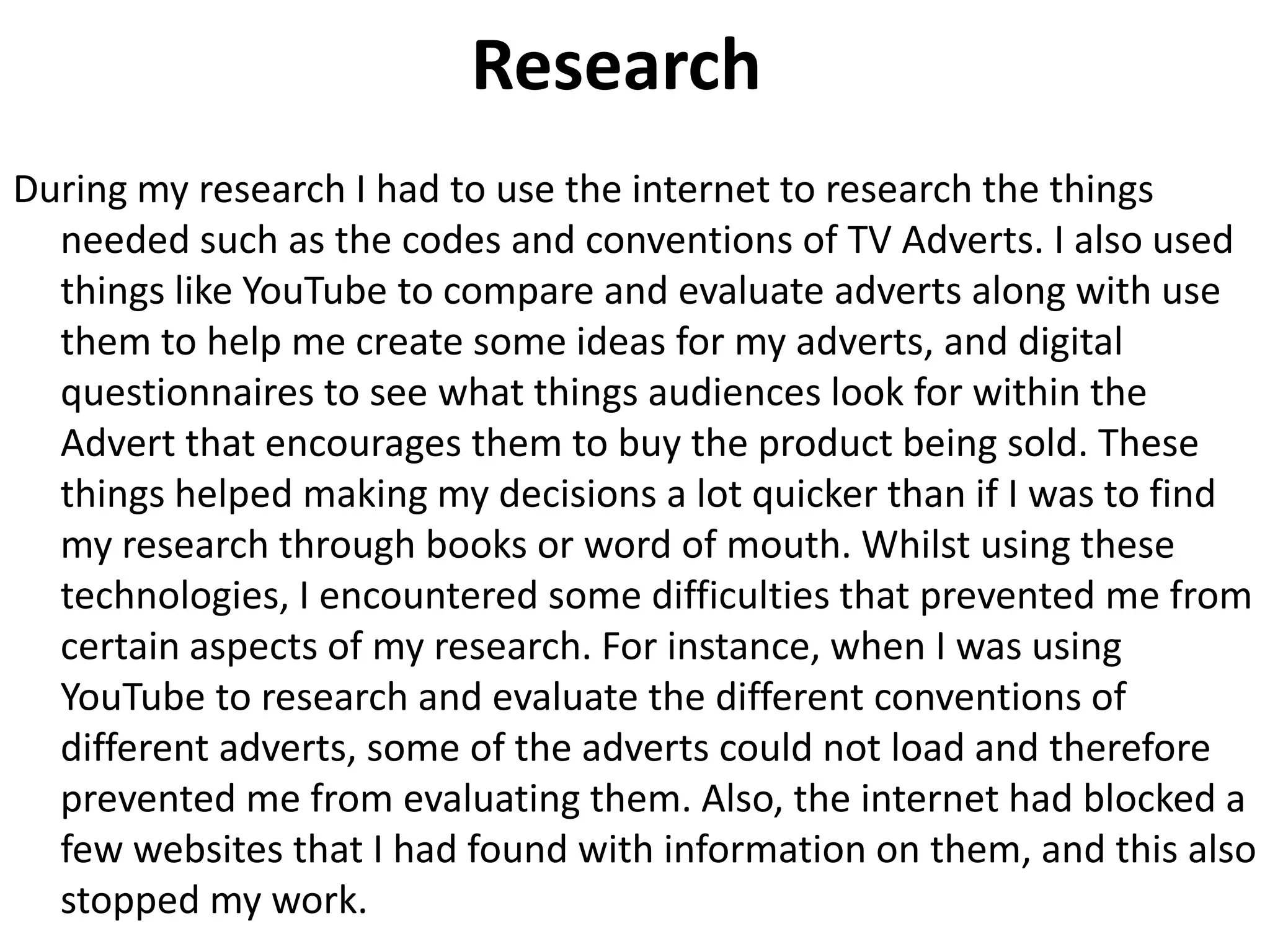 Research
During my research I had to use the internet to research the things
needed such as the codes and conventions of TV Adverts. I also used
things like YouTube to compare and evaluate adverts along with use
them to help me create some ideas for my adverts, and digital
questionnaires to see what things audiences look for within the
Advert that encourages them to buy the product being sold. These
things helped making my decisions a lot quicker than if I was to find
my research through books or word of mouth. Whilst using these
technologies, I encountered some difficulties that prevented me from
certain aspects of my research. For instance, when I was using
YouTube to research and evaluate the different conventions of
different adverts, some of the adverts could not load and therefore
prevented me from evaluating them. Also, the internet had blocked a
few websites that I had found with information on them, and this also
stopped my work.
 