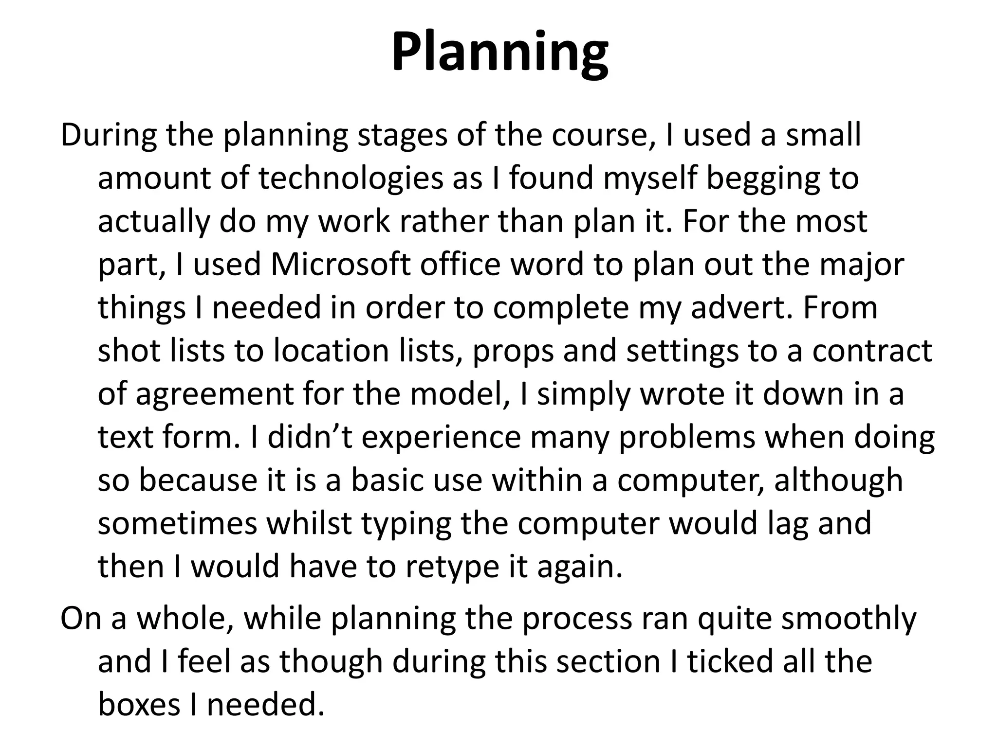 Planning
During the planning stages of the course, I used a small
amount of technologies as I found myself begging to
actually do my work rather than plan it. For the most
part, I used Microsoft office word to plan out the major
things I needed in order to complete my advert. From
shot lists to location lists, props and settings to a contract
of agreement for the model, I simply wrote it down in a
text form. I didn’t experience many problems when doing
so because it is a basic use within a computer, although
sometimes whilst typing the computer would lag and
then I would have to retype it again.
On a whole, while planning the process ran quite smoothly
and I feel as though during this section I ticked all the
boxes I needed.
 
