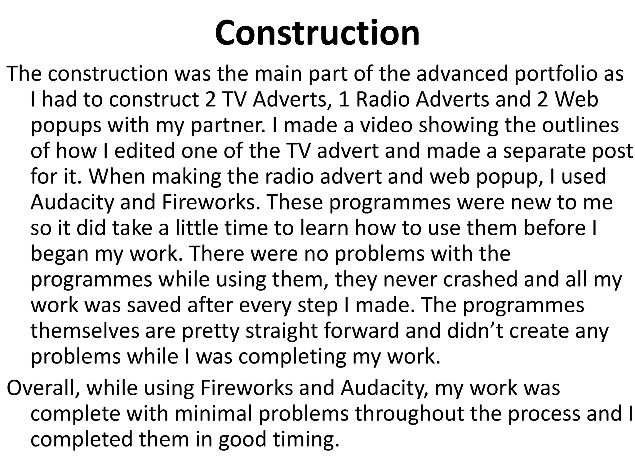 Construction
The construction was the main part of the advanced portfolio as
I had to construct 2 TV Adverts, 1 Radio Adverts and 2 Web
popups with my partner. I made a video showing the outlines
of how I edited one of the TV advert and made a separate post
for it. When making the radio advert and web popup, I used
Audacity and Fireworks. These programmes were new to me
so it did take a little time to learn how to use them before I
began my work. There were no problems with the
programmes while using them, they never crashed and all my
work was saved after every step I made. The programmes
themselves are pretty straight forward and didn’t create any
problems while I was completing my work.
Overall, while using Fireworks and Audacity, my work was
complete with minimal problems throughout the process and I
completed them in good timing.
 
