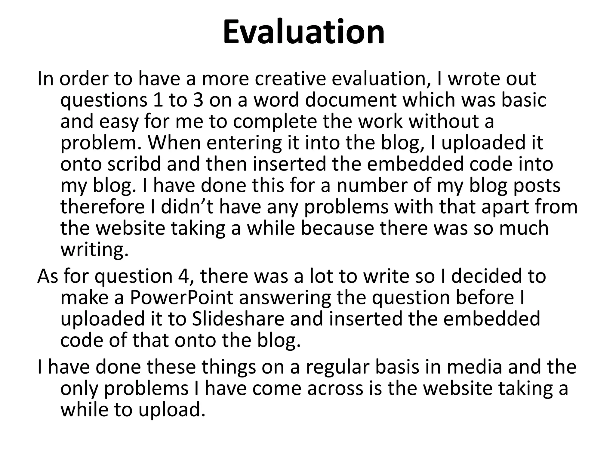 Evaluation
In order to have a more creative evaluation, I wrote out
questions 1 to 3 on a word document which was basic
and easy for me to complete the work without a
problem. When entering it into the blog, I uploaded it
onto scribd and then inserted the embedded code into
my blog. I have done this for a number of my blog posts
therefore I didn’t have any problems with that apart from
the website taking a while because there was so much
writing.
As for question 4, there was a lot to write so I decided to
make a PowerPoint answering the question before I
uploaded it to Slideshare and inserted the embedded
code of that onto the blog.
I have done these things on a regular basis in media and the
only problems I have come across is the website taking a
while to upload.
 