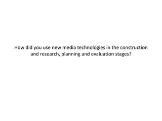 How did you use new media technologies in the construction 
and research, planning and evaluation stages? 
 