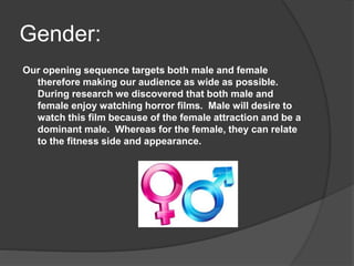 Gender:
Our opening sequence targets both male and female
therefore making our audience as wide as possible.
During research we discovered that both male and
female enjoy watching horror films. Male will desire to
watch this film because of the female attraction and be a
dominant male. Whereas for the female, they can relate
to the fitness side and appearance.
 