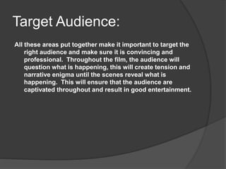 Target Audience:
All these areas put together make it important to target the
right audience and make sure it is convincing and
professional. Throughout the film, the audience will
question what is happening, this will create tension and
narrative enigma until the scenes reveal what is
happening. This will ensure that the audience are
captivated throughout and result in good entertainment.
 