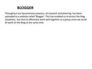 Throughout our documentary process, all research and planning has been
uploaded to a website called ‘Blogger’. This has enabled us to access the blog
anywhere, but also to effectively work well together as a group since we could
all work on the blog at the same time.
BLOGGER
 