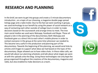 In the brief, we were to get into groups and create a 5 minute documentary
introduction , on a topic of our choosing, a magazine double page spread
listings page and a radio trailer. Due to the fact we were working in groups,
we used technology to our benefit by using the power of social network as a
way of contacting each other outside of college hours in order to make
decisions based on the coursework and arrange times to meet. The tree
main social medias we used were Watsapp, Facebook and Skype. These all
played a role in the planning of the documentary. Both Watsapp and
Facebook gave us a direct link to each other's mobile phones in order to
contact everyone in the group at the same time whenever we needed to.
This became very useful in the production and planning part of the
documentary. Towards the beginning of the planning, we would send links to
articles and images to support what ideas we had based on the topic of the
documentary. Skype allowed use to have video chats. In these video calls, we
would talk about our planning schedules and talk about what stages we were
at with the uploads onto the blog. Using these technologies not only kept the
group organised throughout the creations of the documentary, magazine and
radio, but also enabled to make decisions as a team.
RESEARCH AND PLANNING
 