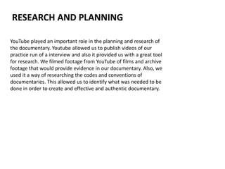 YouTube played an important role in the planning and research of
the documentary. Youtube allowed us to publish videos of our
practice run of a interview and also it provided us with a great tool
for research. We filmed footage from YouTube of films and archive
footage that would provide evidence in our documentary. Also, we
used it a way of researching the codes and conventions of
documentaries. This allowed us to identify what was needed to be
done in order to create and effective and authentic documentary.
RESEARCH AND PLANNING
 