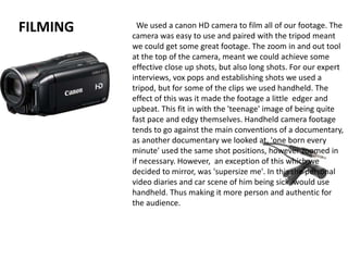 FILMING We used a canon HD camera to film all of our footage. The
camera was easy to use and paired with the tripod meant
we could get some great footage. The zoom in and out tool
at the top of the camera, meant we could achieve some
effective close up shots, but also long shots. For our expert
interviews, vox pops and establishing shots we used a
tripod, but for some of the clips we used handheld. The
effect of this was it made the footage a little edger and
upbeat. This fit in with the 'teenage' image of being quite
fast pace and edgy themselves. Handheld camera footage
tends to go against the main conventions of a documentary,
as another documentary we looked at, 'one born every
minute' used the same shot positions, however zoomed in
if necessary. However, an exception of this which we
decided to mirror, was 'supersize me'. In this the personal
video diaries and car scene of him being sick, would use
handheld. Thus making it more person and authentic for
the audience.
 