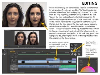 In our documentary, we wanted to do a before and after shot.
By using Adobe Premier, we used the ‘Cut’ tool, in order to
gain two parts of the ‘Beth makeup clip’. First we ‘Cut’ a shot
from the very beginning and then ‘cut’ a part from the end.
We put the clips on top of each other in the sequence. We
could then change the percentage of how much each clip took
of the screen. However, the only problem we then had, was
the fact that the right side of the clips back ground was very
yellow. In order to fix this I was able to use a ‘Video effect’
where I changed the colour of the clip. I used the colour wheel
to choose a colour which contrast with the yellow in order to
correct it. Although it isn't perfect, it still look a lot better than
it originally did, showing how much technology has helped in
the creation of the documentary.
EDITING
‘Razor’ tool. This
allowed me to cut
the clips.
This is the colour
wheel. It helps to
balance the colour
using opposite
colour
On video one sequence line, the
left clip is showing. On top, on
video line 2, is the clip on the
right.
 