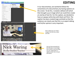 In our documentary, we wanted to follow the
conventions of a documentary, by having captions on
the screen. To do this, I created a default still which
then brought up an image which we could then create
an overlay of text for. For the caption, we decided to
have an opaque white box with black serif font. The
caption has been created large and bold so that the
audience can clearly see that this is an expert talking
and his/her opinion is very important.
EDITING
Here we have purposely put
Nick Waring in a much larger
font so that it is the first thing
you see. Underneath in a
slightly smaller font is his job
description.
Here is where you can make a
change in the font size, colour
and style.
 