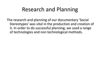 Research and Planning
The research and planning of our documentary 'Social
Stereotypes' was vital in the production and creation of
it. In order to do successful planning, we used a range
of technologies and non technological methods.
 