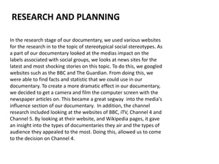 In the research stage of our documentary, we used various websites
for the research in to the topic of stereotypical social stereotypes. As
a part of our documentary looked at the medias impact on the
labels associated with social groups, we looks at news sites for the
latest and most shocking stories on this topic. To do this, we googled
websites such as the BBC and The Guardian. From doing this, we
were able to find facts and statistic that we could use in our
documentary. To create a more dramatic effect in our documentary,
we decided to get a camera and film the computer screen with the
newspaper articles on. This became a great segway into the media's
influence section of our documentary. In addition, the channel
research included looking at the websites of BBC, iTV, Channel 4 and
Channel 5. By looking at their website, and Wikipedia pages, it gave
an insight into the types of documentaries they air and the types of
audience they appealed to the most. Doing this, allowed us to come
to the decision on Channel 4.
RESEARCH AND PLANNING
 