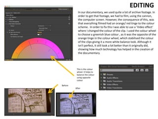 In our documentary, we used quite a lot of archive footage. In
order to get that footage, we had to film, using the cannon,
the computer screen. However, the consequence of this, was
that everything filmed had an orange/ red tinge to the colour
scheme. In order to fix this I was able to use a ‘Video effect’
where I changed the colour of the clip. I used the colour wheel
to choose a greenish blue colour , as it was the opposite of the
orange tinge in the colour wheel, which stabilised the colour
of the clips giving it a more white balance look. Although it
isn't perfect, it still look a lot better than it originally did,
showing how much technology has helped in the creation of
the documentary.
EDITING
This is the colour
wheel. It helps to
balance the colour
using opposite
colour
Before
After
 
