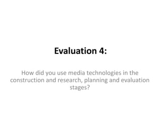 Evaluation 4:
How did you use media technologies in the
construction and research, planning and evaluation
stages?
 