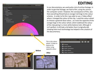 In our documentary, we used quite a lot of archive footage. In
order to get that footage, we had to film, using the cannon,
the computer screen. However, the consequence of this, was
that everything filmed had an orange/ red tinge to the colour
scheme. In order to fix this I was able to use a ‘Video effect’
where I changed the colour of the clip. I used the colour wheel
to choose a greenish blue colour , as it was the opposite of the
orange tinge in the colour wheel, which stabilised the colour
of the clips giving it a more white balance look. Although it
isn't perfect, it still look a lot better than it originally did,
showing how much technology has helped in the creation of
the documentary.
EDITING
This is the colour
wheel. It helps to
balance the
colour using
opposite colour
Before
After
 