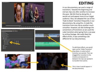 EDITING
In our documentary, we used a range of
transitions. Towards the beginning and
end we clips one after another to increase
the pace. We felt that by doing this, it
would suit and appeal more to our target
audience. Also, we adopted the use of the
'Fade to black' transition frequently in our
documentary. By using this, it made the
transition from one clip to another much
smoother. However, we did challenge the
conventions of transitions as we used the
cube transition when going from a vox pop
to archive footage. We really liked the
effect of this, it was something a bit
different for our documentary.
To add these effects, we would
open up the ‘Video Transition’
drop down, to select which
transition we wanted. Then we
dragged the transition to the
timeline and placed it in-
between the clips we wanted it
to transfer from and to.
This is how it would appear in
the documentary.
 