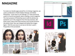MAGAZINE
To create our double page spread for a tv listings magazine, we
used a combination of both Adobe InDesign and Adobe
Photoshop. It was easy to use InDesign, as I have previously
used it in my AS coursework, when creating a music magazine.
The main purpose of Photoshop was to edit the photos we
wanted to use in the magazine from the documentary. We
took screen snaps of the documentary and transferred them
into photo shop. Here we cropped and edited the images.
Again, I felt this was easy to use due to the fact I used it
frequently in AS coursework.
 