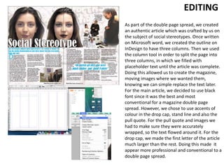 EDITING
As part of the double page spread, we created
an authentic article which was crafted by us on
the subject of social stereotypes. Once written
on Microsoft word, we created the outline on
InDesign to have three columns. Then we used
the column tool in order to split the page into
three columns, in which we filled with
placeholder text until the article was complete.
Doing this allowed us to create the magazine,
moving images where we wanted them,
knowing we can simple replace the text later.
For the main article, we decided to use black
font since it was the best and most
conventional for a magazine double page
spread. However, we chose to use accents of
colour in the drop cap, stand line and also the
pull quote. For the pull quote and images we
had to make sure they were accurately
wrapped, so the text flowed around it. For the
drop cap, we made the first letter of the article
much larger than the rest. Doing this made it
appear more professional and conventional to a
double page spread.
 