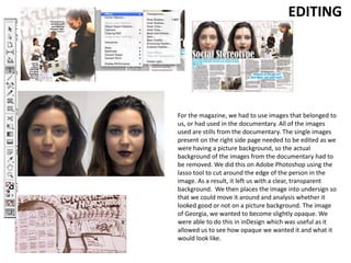 EDITING
For the magazine, we had to use images that belonged to
us, or had used in the documentary. All of the images
used are stills from the documentary. The single images
present on the right side page needed to be edited as we
were having a picture background, so the actual
background of the images from the documentary had to
be removed. We did this on Adobe Photoshop using the
lasso tool to cut around the edge of the person in the
image. As a result, it left us with a clear, transparent
background. We then places the image into undersign so
that we could move it around and analysis whether it
looked good or not on a picture background. The image
of Georgia, we wanted to become slightly opaque. We
were able to do this in inDesign which was useful as it
allowed us to see how opaque we wanted it and what it
would look like.
 
