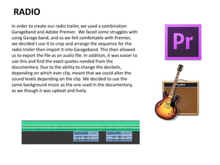 RADIO
In order to create our radio trailer, we used a combination
Garageband and Adobe Premier. We faced some struggles with
using Garage band, and as we felt comfortable with Premier,
we decided t use it to crop and arrange the sequence for the
radio trailer then import it into Garageband. This then allowed
us to export the file as an audio file. In addition, it was easier to
use this and find the exact quotes needed from the
documentary. Due to the ability to change the decibels,
depending on which ever clip, meant that we could alter the
sound levels depending on the clip. We decided to use the
same background music as the one used in the documentary,
as we though it was upbeat and lively.
 