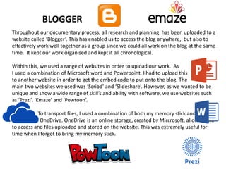 Throughout our documentary process, all research and planning has been uploaded to a
website called ‘Blogger’. This has enabled us to access the blog anywhere, but also to
effectively work well together as a group since we could all work on the blog at the same
time. It kept our work organised and kept it all chronological.
Within this, we used a range of websites in order to upload our work. As
I used a combination of Microsoft word and Powerpoint, I had to upload this
to another website in order to get the embed code to put onto the blog. The
main two websites we used was ‘Scribd’ and ‘Slideshare’. However, as we wanted to be
unique and show a wide range of skill’s and ability with software, we use websites such
as ‘Prezi’, ‘Emaze’ and ‘Powtoon’.
To transport files, I used a combination of both my memory stick and n m
m OneDrive. OneDrive is an online storage, created by Mircrosoft, allowing me
to access and files uploaded and stored on the website. This was extremely useful for
time when I forgot to bring my memory stick.
BLOGGER
 