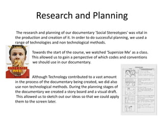 Research and Planning
The research and planning of our documentary 'Social Stereotypes' was vital in
the production and creation of it. In order to do successful planning, we used a
range of technologies and non technological methods.
Towards the start of the course, we watched ‘Supersize Me’ as a class.
M This allowed us to gain a perspective of which codes and conventions
m we should use in our documentary.
Although Technology contributed to a vast amount
in the process of the documentary being created, we did also
use non technological methods. During the planning stages of
the documentary we created a story board and a visual draft.
This allowed us to sketch out our ideas so that we could apply
them to the screen later.
 