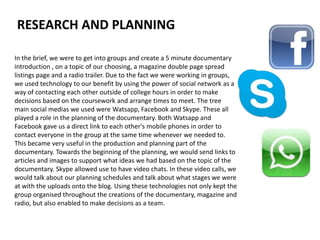 In the brief, we were to get into groups and create a 5 minute documentary
introduction , on a topic of our choosing, a magazine double page spread
listings page and a radio trailer. Due to the fact we were working in groups,
we used technology to our benefit by using the power of social network as a
way of contacting each other outside of college hours in order to make
decisions based on the coursework and arrange times to meet. The tree
main social medias we used were Watsapp, Facebook and Skype. These all
played a role in the planning of the documentary. Both Watsapp and
Facebook gave us a direct link to each other's mobile phones in order to
contact everyone in the group at the same time whenever we needed to.
This became very useful in the production and planning part of the
documentary. Towards the beginning of the planning, we would send links to
articles and images to support what ideas we had based on the topic of the
documentary. Skype allowed use to have video chats. In these video calls, we
would talk about our planning schedules and talk about what stages we were
at with the uploads onto the blog. Using these technologies not only kept the
group organised throughout the creations of the documentary, magazine and
radio, but also enabled to make decisions as a team.
RESEARCH AND PLANNING
 