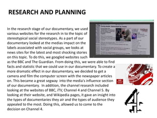 In the research stage of our documentary, we used
various websites for the research in to the topic of
stereotypical social stereotypes. As a part of our
documentary looked at the medias impact on the
labels associated with social groups, we looks at
news sites for the latest and most shocking stories
on this topic. To do this, we googled websites such
as the BBC and The Guardian. From doing this, we were able to find
facts and statistic that we could use in our documentary. To create a
more dramatic effect in our documentary, we decided to get a
camera and film the computer screen with the newspaper articles
on. This became a great segway into the media's influence section
of our documentary. In addition, the channel research included
looking at the websites of BBC, iTV, Channel 4 and Channel 5. By
looking at their website, and Wikipedia pages, it gave an insight into
the types of documentaries they air and the types of audience they
appealed to the most. Doing this, allowed us to come to the
decision on Channel 4.
RESEARCH AND PLANNING
 