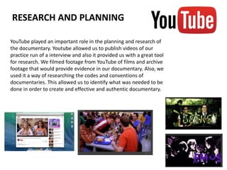 YouTube played an important role in the planning and research of
the documentary. Youtube allowed us to publish videos of our
practice run of a interview and also it provided us with a great tool
for research. We filmed footage from YouTube of films and archive
footage that would provide evidence in our documentary. Also, we
used it a way of researching the codes and conventions of
documentaries. This allowed us to identify what was needed to be
done in order to create and effective and authentic documentary.
RESEARCH AND PLANNING
 
