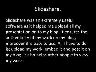 Slideshare.
Slideshare was an extremely useful
software as it helped me upload all my
presentation on to my blog. It ensures the
authenticity of my work on my blog,
moreover it is easy to use. All I have to do
is; upload my work, embed it and post it on
my blog. It also helps other people to view
my work.
 