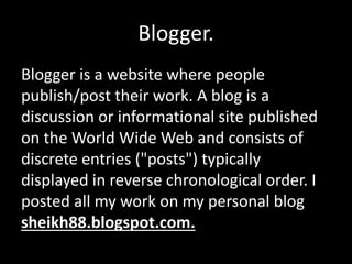 Blogger.
Blogger is a website where people
publish/post their work. A blog is a
discussion or informational site published
on the World Wide Web and consists of
discrete entries ("posts") typically
displayed in reverse chronological order. I
posted all my work on my personal blog
sheikh88.blogspot.com.
 