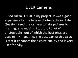 DSLR Camera.
I used Nikon D7100 in my project. It was a good
experience for me to take photographs in High-
Quality. I used this camera to take pictures for
my magazine making. I captured a lot of
photographs, out of which the best ones are
used in my magazine. The best part of this DSLR
is that it enhances the picture quality and is very
user friendly.
 
