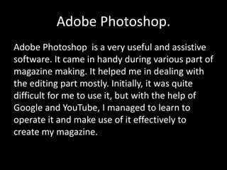 Adobe Photoshop.
Adobe Photoshop is a very useful and assistive
software. It came in handy during various part of
magazine making. It helped me in dealing with
the editing part mostly. Initially, it was quite
difficult for me to use it, but with the help of
Google and YouTube, I managed to learn to
operate it and make use of it effectively to
create my magazine.
 