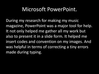 Microsoft PowerPoint.
During my research for making my music
magazine, PowerPoint was a major tool for help.
It not only helped me gather all my work but
also to present it in a slide form. It helped me
insert codes and convention on my images. And
was helpful in terms of correcting a tiny errors
made during typing.
 