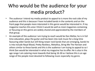 Who would be the audience for your
media product?
• The audience I intend my media product to appeal to is more the rock side of my
audience and this is because I have included bands in the contents and on the
front page that people more interested in this genre would be interested in. If my
magazine reaches this area I think it would do well as most magazines containing
or focusing on this genre are widely shared and appreciated by the members of
that group.
• An example of the audience I am trying to reach would be Dan Mellar, he is in full
time education, plays the guitar and has been into rock music for a long time
favouring older bands but still liking newer rock bands that are emerging, bands he
is into include Royal Blood, Pretty Reckless, Metallica, Bring Me The Horizon and
others similar to these bands and this is the audience I am trying to appeal to so I
think Dan would be interested in what my magazine has to offer. He is also in the
age range I am catering more towards that being 16-30 as I believe this is an age
range of the people most devoted to following music especially my genre.
 