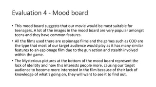 Evaluation 4 - Mood board
• This mood board suggests that our movie would be most suitable for
teenagers. A lot of the images in the mood board are very popular amongst
teens and they have common features.
• All the films used there are espionage films and the games such as COD are
the type that most of our target audience would play as it has many similar
features to an espionage film due to the gun action and stealth involved
within the game.
• The Mysterious pictures at the bottom of the mood board represent the
lack of identity and how this interests people more, causing our target
audience to become more interested in the film because of their lack of
knowledge of what's going on, they will want to see it to find out.