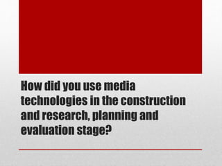 How did you use media
technologies in the construction
and research, planning and
evaluation stage?
 