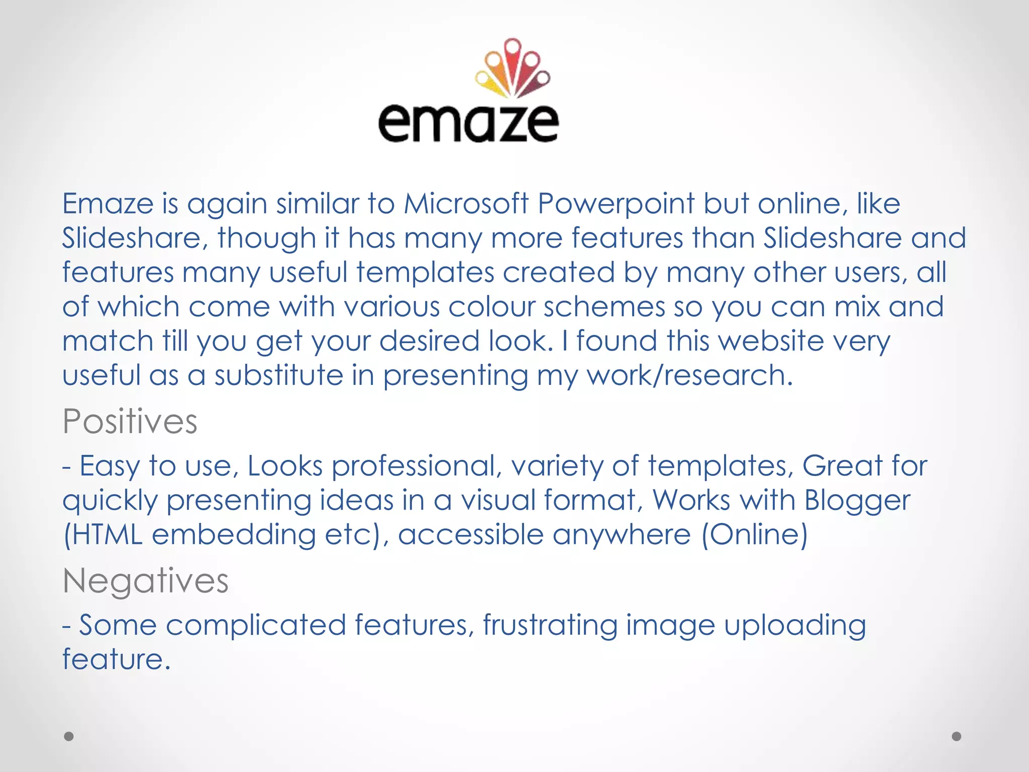 Emaze is again similar to Microsoft Powerpoint but online, like
Slideshare, though it has many more features than Slideshare and
features many useful templates created by many other users, all
of which come with various colour schemes so you can mix and
match till you get your desired look. I found this website very
useful as a substitute in presenting my work/research.
Positives
- Easy to use, Looks professional, variety of templates, Great for
quickly presenting ideas in a visual format, Works with Blogger
(HTML embedding etc), accessible anywhere (Online)
Negatives
- Some complicated features, frustrating image uploading
feature.
 