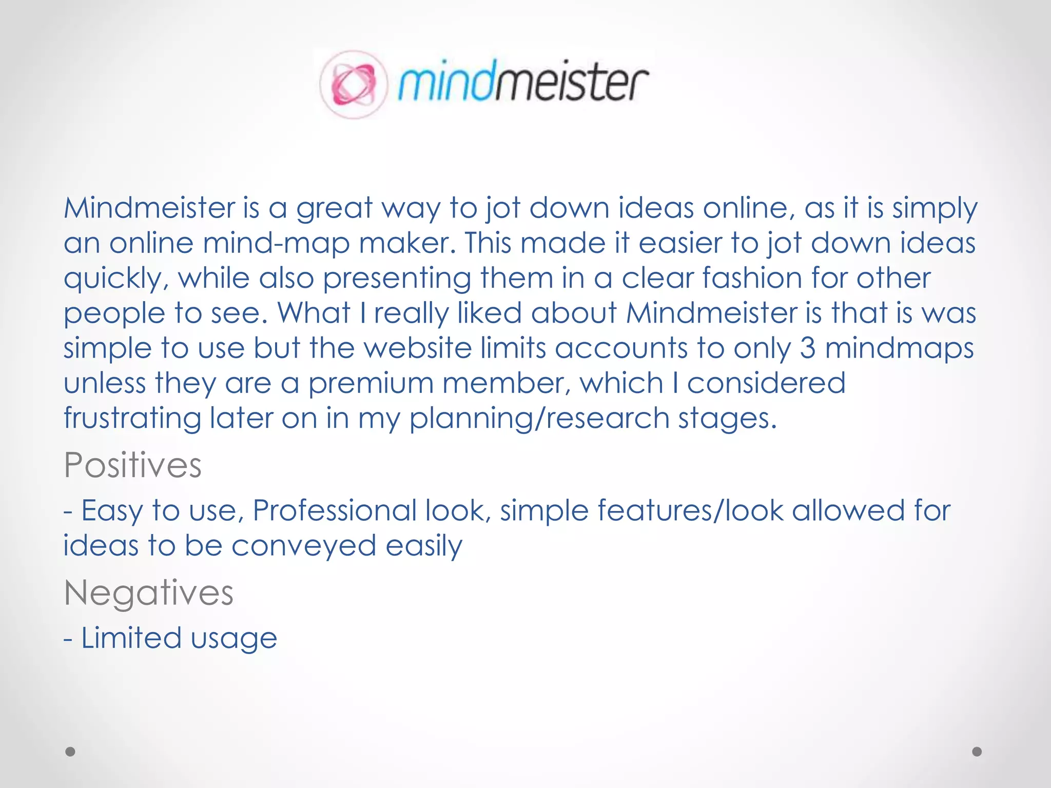 Mindmeister is a great way to jot down ideas online, as it is simply
an online mind-map maker. This made it easier to jot down ideas
quickly, while also presenting them in a clear fashion for other
people to see. What I really liked about Mindmeister is that is was
simple to use but the website limits accounts to only 3 mindmaps
unless they are a premium member, which I considered
frustrating later on in my planning/research stages.
Positives
- Easy to use, Professional look, simple features/look allowed for
ideas to be conveyed easily
Negatives
- Limited usage
 