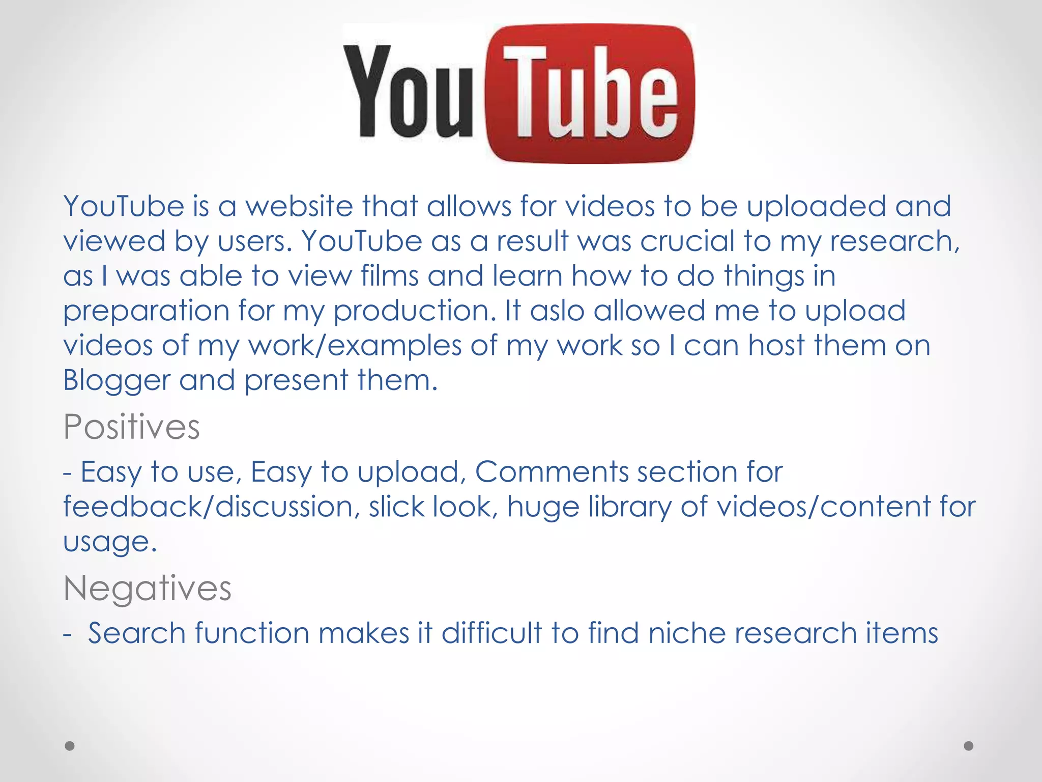 YouTube is a website that allows for videos to be uploaded and
viewed by users. YouTube as a result was crucial to my research,
as I was able to view films and learn how to do things in
preparation for my production. It aslo allowed me to upload
videos of my work/examples of my work so I can host them on
Blogger and present them.
Positives
- Easy to use, Easy to upload, Comments section for
feedback/discussion, slick look, huge library of videos/content for
usage.
Negatives
- Search function makes it difficult to find niche research items
 