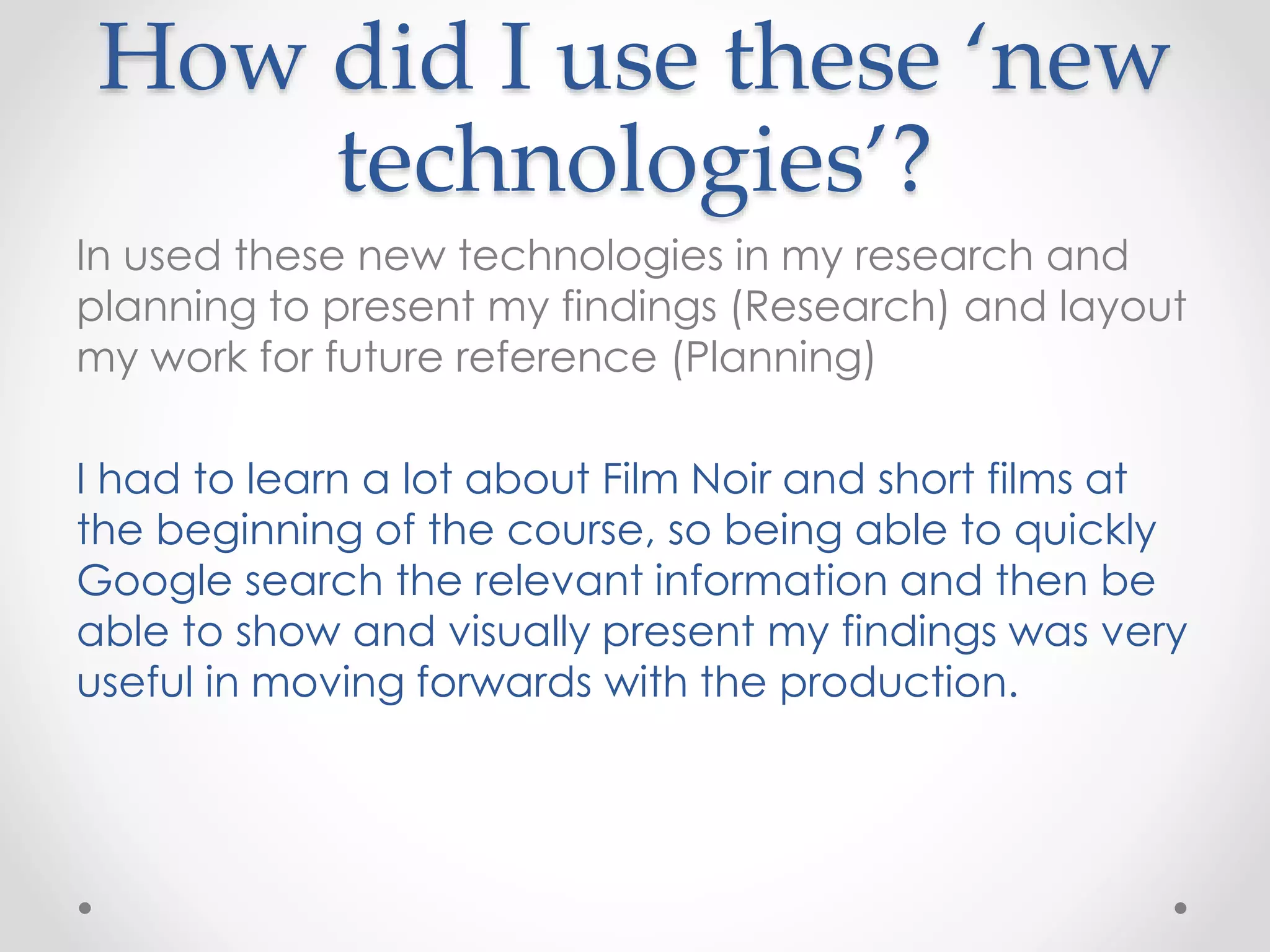 How did I use these ‘new
technologies’?
In used these new technologies in my research and
planning to present my findings (Research) and layout
my work for future reference (Planning)
I had to learn a lot about Film Noir and short films at
the beginning of the course, so being able to quickly
Google search the relevant information and then be
able to show and visually present my findings was very
useful in moving forwards with the production.
 