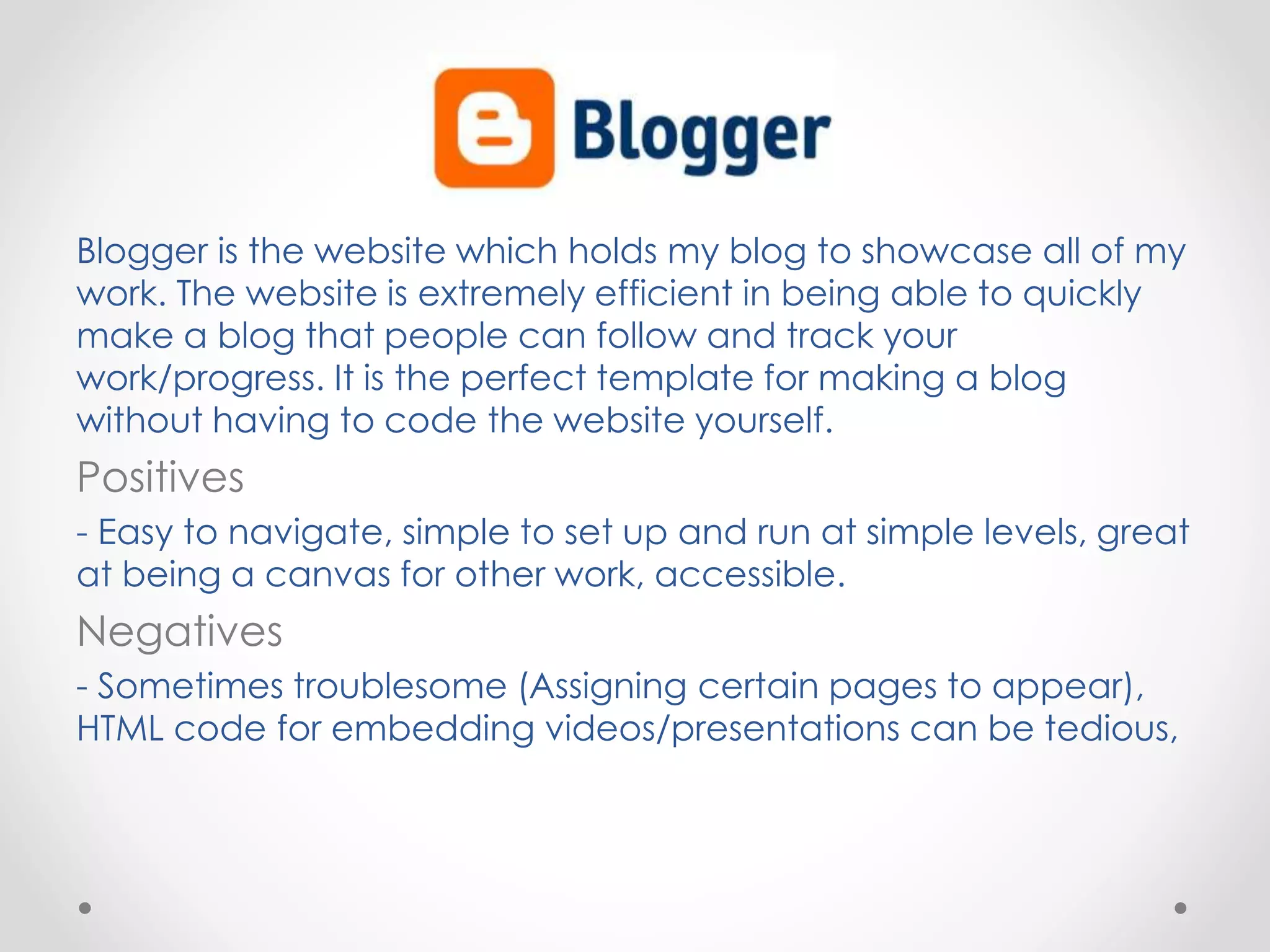 Blogger is the website which holds my blog to showcase all of my
work. The website is extremely efficient in being able to quickly
make a blog that people can follow and track your
work/progress. It is the perfect template for making a blog
without having to code the website yourself.
Positives
- Easy to navigate, simple to set up and run at simple levels, great
at being a canvas for other work, accessible.
Negatives
- Sometimes troublesome (Assigning certain pages to appear),
HTML code for embedding videos/presentations can be tedious,
 