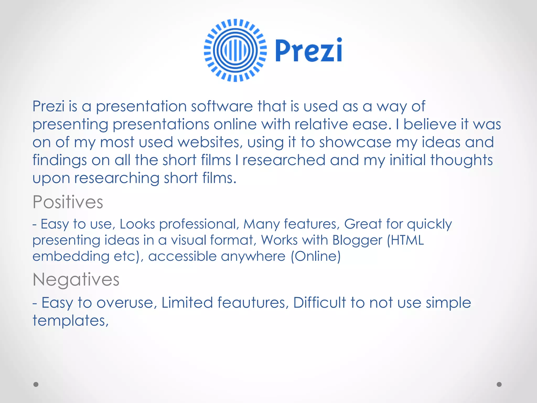 Prezi is a presentation software that is used as a way of
presenting presentations online with relative ease. I believe it was
on of my most used websites, using it to showcase my ideas and
findings on all the short films I researched and my initial thoughts
upon researching short films.
Positives
- Easy to use, Looks professional, Many features, Great for quickly
presenting ideas in a visual format, Works with Blogger (HTML
embedding etc), accessible anywhere (Online)
Negatives
- Easy to overuse, Limited feautures, Difficult to not use simple
templates,
 