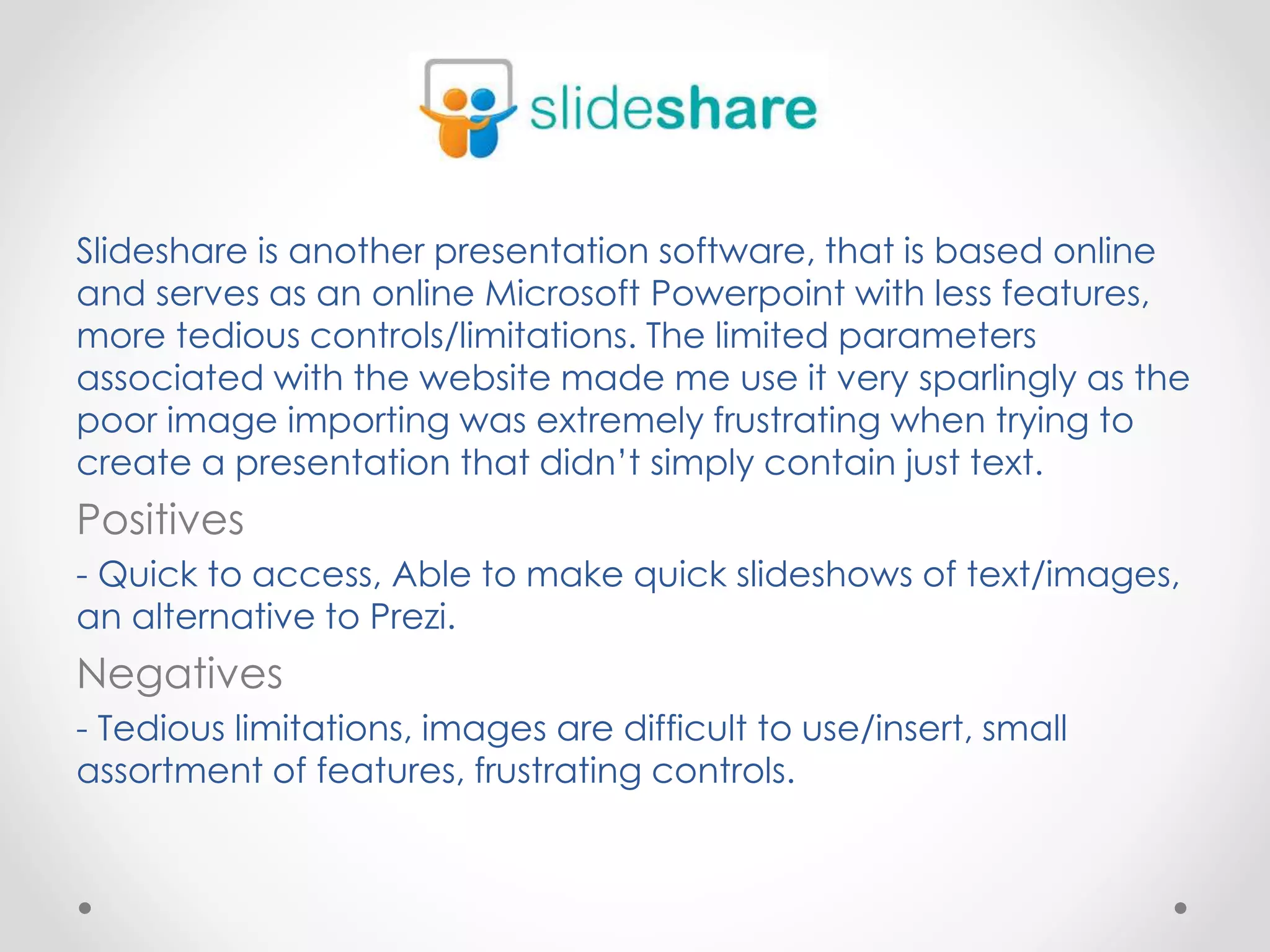 Slideshare is another presentation software, that is based online
and serves as an online Microsoft Powerpoint with less features,
more tedious controls/limitations. The limited parameters
associated with the website made me use it very sparlingly as the
poor image importing was extremely frustrating when trying to
create a presentation that didn’t simply contain just text.
Positives
- Quick to access, Able to make quick slideshows of text/images,
an alternative to Prezi.
Negatives
- Tedious limitations, images are difficult to use/insert, small
assortment of features, frustrating controls.
 