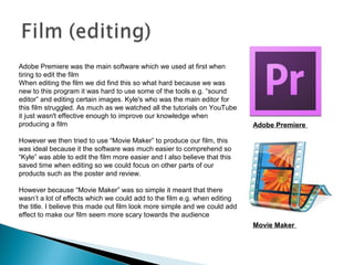 Adobe Premiere was the main software which we used at first when
tiring to edit the film
When editing the film we did find this so what hard because we was
new to this program it was hard to use some of the tools e.g. “sound
editor” and editing certain images. Kyle's who was the main editor for
this film struggled. As much as we watched all the tutorials on YouTube
it just wasn't effective enough to improve our knowledge when
producing a film
However we then tried to use “Movie Maker” to produce our film, this
was ideal because it the software was much easier to comprehend so
“Kyle” was able to edit the film more easier and I also believe that this
saved time when editing so we could focus on other parts of our
products such as the poster and review.
However because “Movie Maker” was so simple it meant that there
wasn’t a lot of effects which we could add to the film e.g. when editing
the title. I believe this made out film look more simple and we could add
effect to make our film seem more scary towards the audience
Adobe Premiere
Movie Maker
 