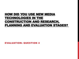 HOW DID YOU USE NEW MEDIA
TECHNOLOGIES IN THE
CONSTRUCTION AND RESEARCH,
PLANNING AND EVALUATION STAGES?
EVALUATION: QUESTION 4
 