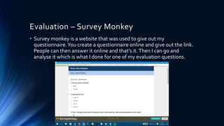 Evaluation – Survey Monkey
• Survey monkey is a website that was used to give out my
questionnaire.You create a questionnaire online and give out the link.
People can then answer it online and that’s it.Then I can go and
analyse it which is what I done for one of my evaluation questions.
 